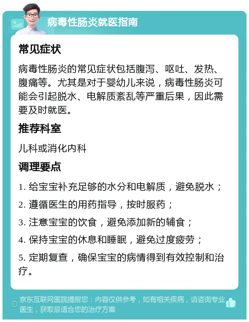 病毒性肠炎就医指南 常见症状 病毒性肠炎的常见症状包括腹泻、呕吐、发热、腹痛等。尤其是对于婴幼儿来说，病毒性肠炎可能会引起脱水、电解质紊乱等严重后果，因此需要及时就医。 推荐科室 儿科或消化内科 调理要点 1. 给宝宝补充足够的水分和电解质，避免脱水； 2. 遵循医生的用药指导，按时服药； 3. 注意宝宝的饮食，避免添加新的辅食； 4. 保持宝宝的休息和睡眠，避免过度疲劳； 5. 定期复查，确保宝宝的病情得到有效控制和治疗。