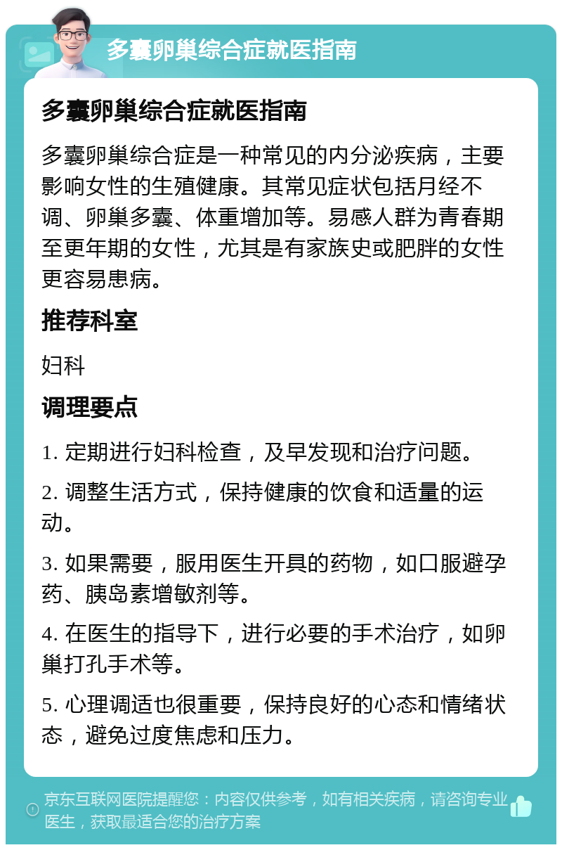 多囊卵巢综合症就医指南 多囊卵巢综合症就医指南 多囊卵巢综合症是一种常见的内分泌疾病，主要影响女性的生殖健康。其常见症状包括月经不调、卵巢多囊、体重增加等。易感人群为青春期至更年期的女性，尤其是有家族史或肥胖的女性更容易患病。 推荐科室 妇科 调理要点 1. 定期进行妇科检查，及早发现和治疗问题。 2. 调整生活方式，保持健康的饮食和适量的运动。 3. 如果需要，服用医生开具的药物，如口服避孕药、胰岛素增敏剂等。 4. 在医生的指导下，进行必要的手术治疗，如卵巢打孔手术等。 5. 心理调适也很重要，保持良好的心态和情绪状态，避免过度焦虑和压力。