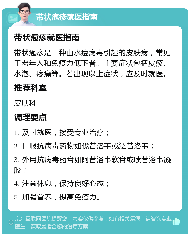 带状疱疹就医指南 带状疱疹就医指南 带状疱疹是一种由水痘病毒引起的皮肤病，常见于老年人和免疫力低下者。主要症状包括皮疹、水泡、疼痛等。若出现以上症状，应及时就医。 推荐科室 皮肤科 调理要点 1. 及时就医，接受专业治疗； 2. 口服抗病毒药物如伐昔洛韦或泛昔洛韦； 3. 外用抗病毒药膏如阿昔洛韦软膏或喷昔洛韦凝胶； 4. 注意休息，保持良好心态； 5. 加强营养，提高免疫力。