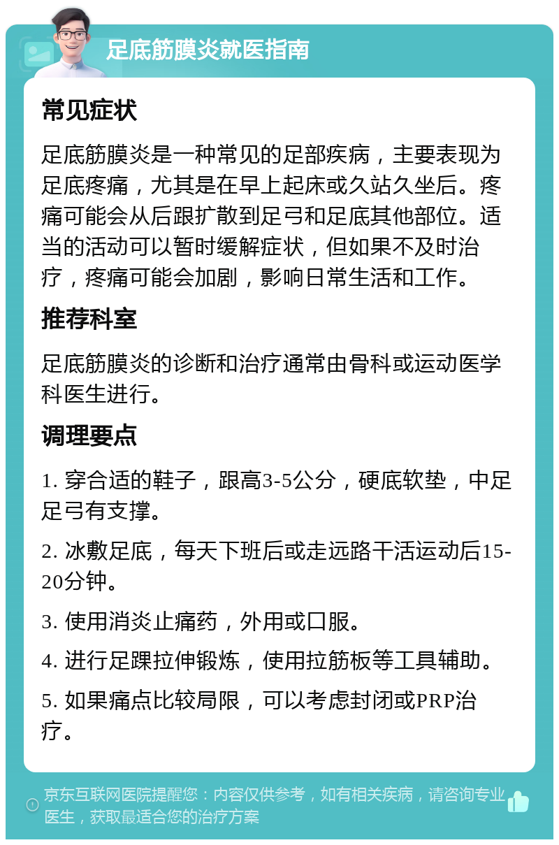 足底筋膜炎就医指南 常见症状 足底筋膜炎是一种常见的足部疾病，主要表现为足底疼痛，尤其是在早上起床或久站久坐后。疼痛可能会从后跟扩散到足弓和足底其他部位。适当的活动可以暂时缓解症状，但如果不及时治疗，疼痛可能会加剧，影响日常生活和工作。 推荐科室 足底筋膜炎的诊断和治疗通常由骨科或运动医学科医生进行。 调理要点 1. 穿合适的鞋子，跟高3-5公分，硬底软垫，中足足弓有支撑。 2. 冰敷足底，每天下班后或走远路干活运动后15-20分钟。 3. 使用消炎止痛药，外用或口服。 4. 进行足踝拉伸锻炼，使用拉筋板等工具辅助。 5. 如果痛点比较局限，可以考虑封闭或PRP治疗。