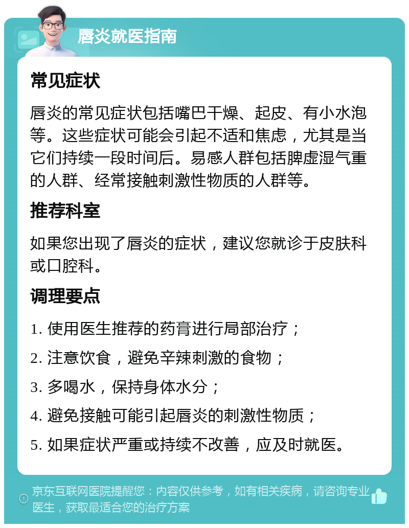 唇炎就医指南 常见症状 唇炎的常见症状包括嘴巴干燥、起皮、有小水泡等。这些症状可能会引起不适和焦虑，尤其是当它们持续一段时间后。易感人群包括脾虚湿气重的人群、经常接触刺激性物质的人群等。 推荐科室 如果您出现了唇炎的症状，建议您就诊于皮肤科或口腔科。 调理要点 1. 使用医生推荐的药膏进行局部治疗； 2. 注意饮食，避免辛辣刺激的食物； 3. 多喝水，保持身体水分； 4. 避免接触可能引起唇炎的刺激性物质； 5. 如果症状严重或持续不改善，应及时就医。