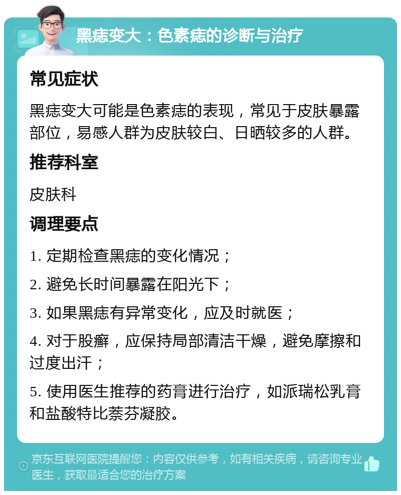 黑痣变大：色素痣的诊断与治疗 常见症状 黑痣变大可能是色素痣的表现，常见于皮肤暴露部位，易感人群为皮肤较白、日晒较多的人群。 推荐科室 皮肤科 调理要点 1. 定期检查黑痣的变化情况； 2. 避免长时间暴露在阳光下； 3. 如果黑痣有异常变化，应及时就医； 4. 对于股癣，应保持局部清洁干燥，避免摩擦和过度出汗； 5. 使用医生推荐的药膏进行治疗，如派瑞松乳膏和盐酸特比萘芬凝胶。