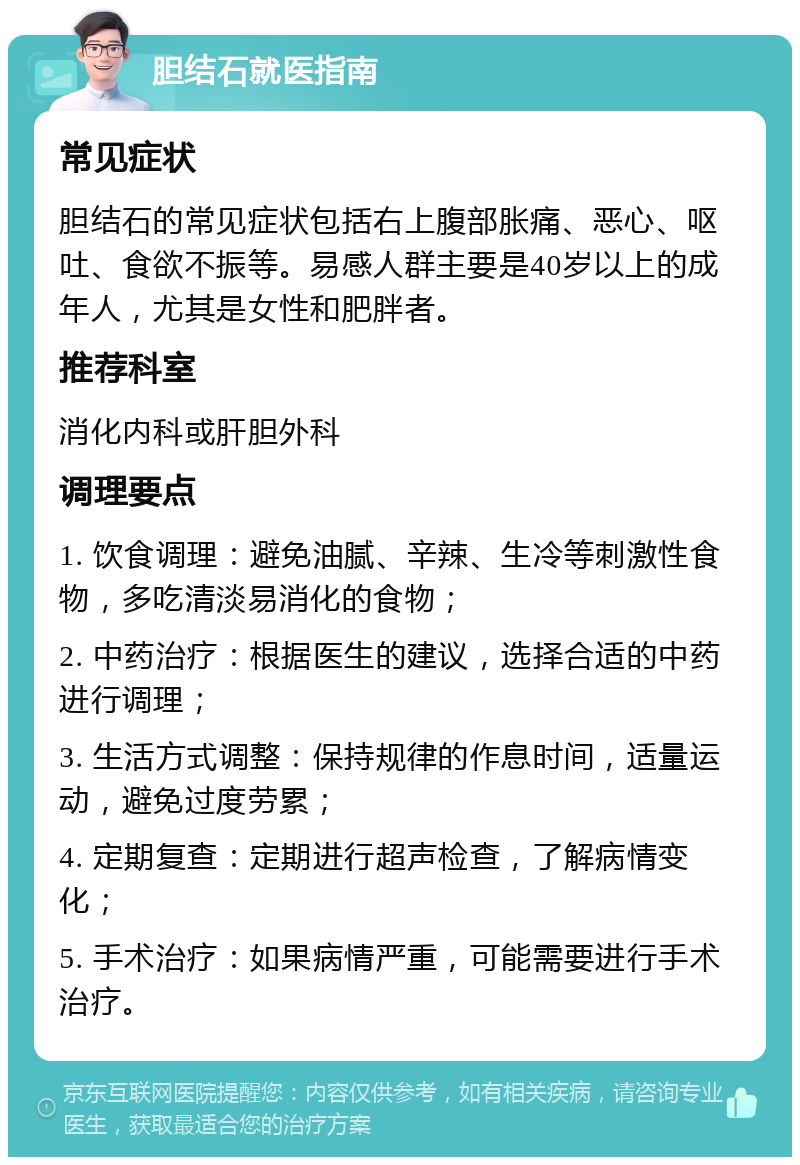 胆结石就医指南 常见症状 胆结石的常见症状包括右上腹部胀痛、恶心、呕吐、食欲不振等。易感人群主要是40岁以上的成年人，尤其是女性和肥胖者。 推荐科室 消化内科或肝胆外科 调理要点 1. 饮食调理：避免油腻、辛辣、生冷等刺激性食物，多吃清淡易消化的食物； 2. 中药治疗：根据医生的建议，选择合适的中药进行调理； 3. 生活方式调整：保持规律的作息时间，适量运动，避免过度劳累； 4. 定期复查：定期进行超声检查，了解病情变化； 5. 手术治疗：如果病情严重，可能需要进行手术治疗。