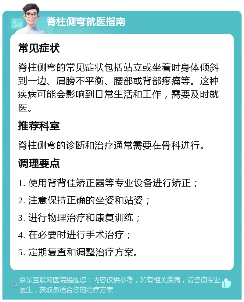 脊柱侧弯就医指南 常见症状 脊柱侧弯的常见症状包括站立或坐着时身体倾斜到一边、肩膀不平衡、腰部或背部疼痛等。这种疾病可能会影响到日常生活和工作，需要及时就医。 推荐科室 脊柱侧弯的诊断和治疗通常需要在骨科进行。 调理要点 1. 使用背背佳矫正器等专业设备进行矫正； 2. 注意保持正确的坐姿和站姿； 3. 进行物理治疗和康复训练； 4. 在必要时进行手术治疗； 5. 定期复查和调整治疗方案。