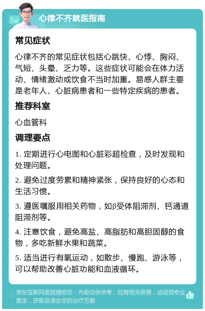 心律不齐就医指南 常见症状 心律不齐的常见症状包括心跳快、心悸、胸闷、气短、头晕、乏力等。这些症状可能会在体力活动、情绪激动或饮食不当时加重。易感人群主要是老年人、心脏病患者和一些特定疾病的患者。 推荐科室 心血管科 调理要点 1. 定期进行心电图和心脏彩超检查，及时发现和处理问题。 2. 避免过度劳累和精神紧张，保持良好的心态和生活习惯。 3. 遵医嘱服用相关药物，如β受体阻滞剂、钙通道阻滞剂等。 4. 注意饮食，避免高盐、高脂肪和高胆固醇的食物，多吃新鲜水果和蔬菜。 5. 适当进行有氧运动，如散步、慢跑、游泳等，可以帮助改善心脏功能和血液循环。