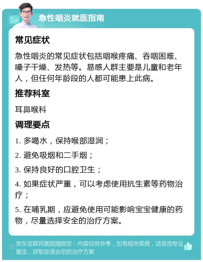 急性咽炎就医指南 常见症状 急性咽炎的常见症状包括咽喉疼痛、吞咽困难、嗓子干燥、发热等。易感人群主要是儿童和老年人，但任何年龄段的人都可能患上此病。 推荐科室 耳鼻喉科 调理要点 1. 多喝水，保持喉部湿润； 2. 避免吸烟和二手烟； 3. 保持良好的口腔卫生； 4. 如果症状严重，可以考虑使用抗生素等药物治疗； 5. 在哺乳期，应避免使用可能影响宝宝健康的药物，尽量选择安全的治疗方案。