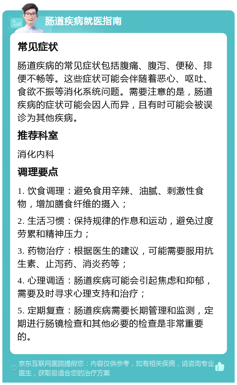 肠道疾病就医指南 常见症状 肠道疾病的常见症状包括腹痛、腹泻、便秘、排便不畅等。这些症状可能会伴随着恶心、呕吐、食欲不振等消化系统问题。需要注意的是，肠道疾病的症状可能会因人而异，且有时可能会被误诊为其他疾病。 推荐科室 消化内科 调理要点 1. 饮食调理：避免食用辛辣、油腻、刺激性食物，增加膳食纤维的摄入； 2. 生活习惯：保持规律的作息和运动，避免过度劳累和精神压力； 3. 药物治疗：根据医生的建议，可能需要服用抗生素、止泻药、消炎药等； 4. 心理调适：肠道疾病可能会引起焦虑和抑郁，需要及时寻求心理支持和治疗； 5. 定期复查：肠道疾病需要长期管理和监测，定期进行肠镜检查和其他必要的检查是非常重要的。