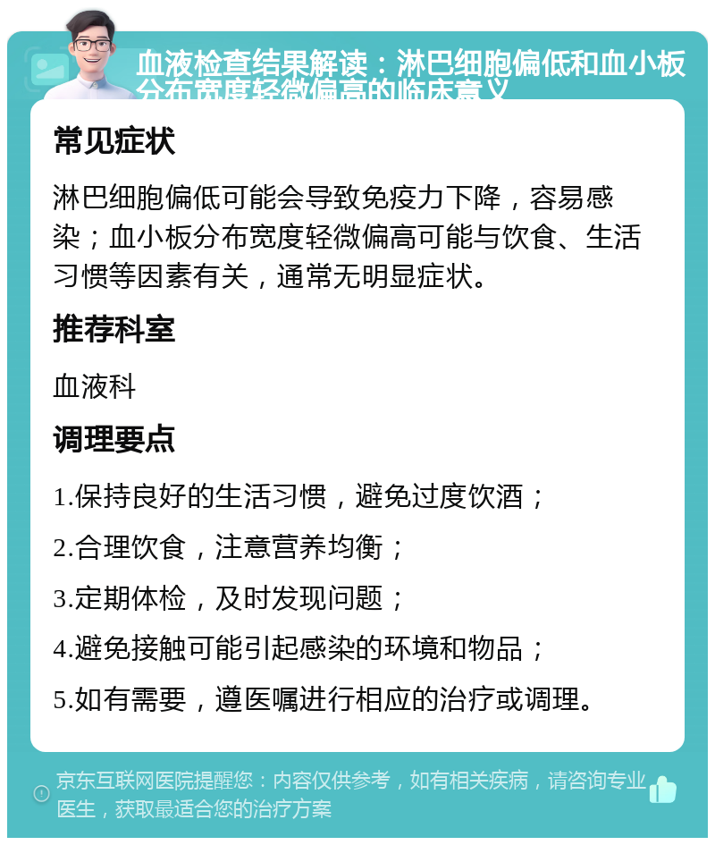 血液检查结果解读：淋巴细胞偏低和血小板分布宽度轻微偏高的临床意义 常见症状 淋巴细胞偏低可能会导致免疫力下降，容易感染；血小板分布宽度轻微偏高可能与饮食、生活习惯等因素有关，通常无明显症状。 推荐科室 血液科 调理要点 1.保持良好的生活习惯，避免过度饮酒； 2.合理饮食，注意营养均衡； 3.定期体检，及时发现问题； 4.避免接触可能引起感染的环境和物品； 5.如有需要，遵医嘱进行相应的治疗或调理。