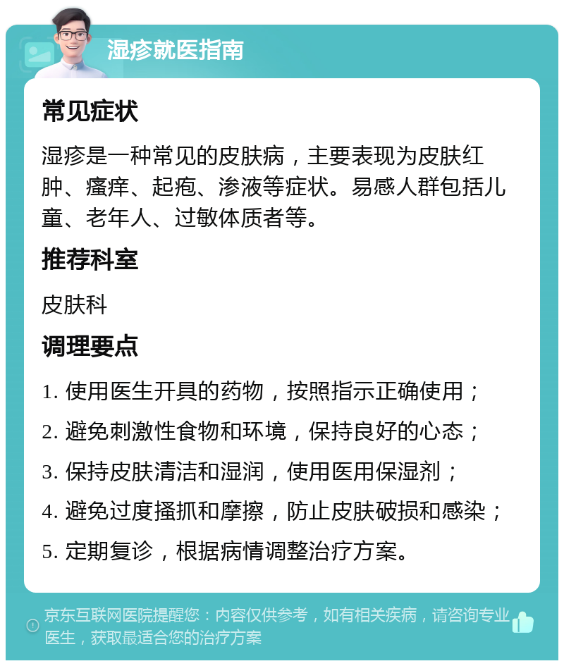 湿疹就医指南 常见症状 湿疹是一种常见的皮肤病，主要表现为皮肤红肿、瘙痒、起疱、渗液等症状。易感人群包括儿童、老年人、过敏体质者等。 推荐科室 皮肤科 调理要点 1. 使用医生开具的药物，按照指示正确使用； 2. 避免刺激性食物和环境，保持良好的心态； 3. 保持皮肤清洁和湿润，使用医用保湿剂； 4. 避免过度搔抓和摩擦，防止皮肤破损和感染； 5. 定期复诊，根据病情调整治疗方案。