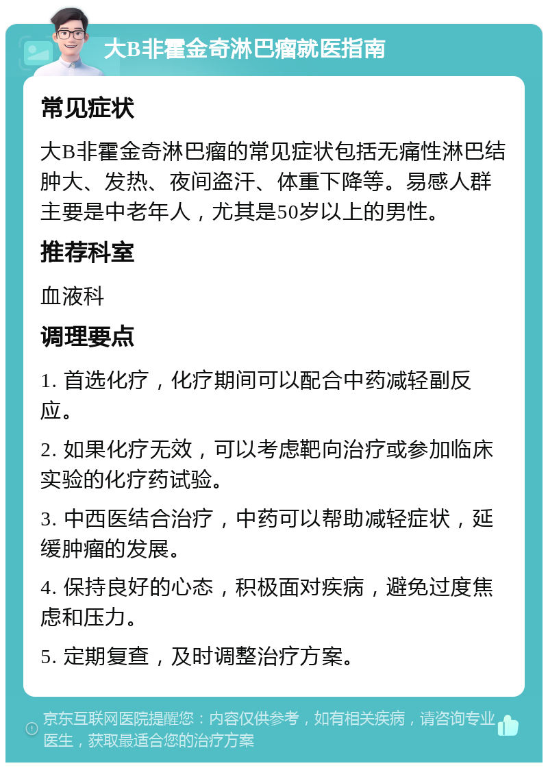 大B非霍金奇淋巴瘤就医指南 常见症状 大B非霍金奇淋巴瘤的常见症状包括无痛性淋巴结肿大、发热、夜间盗汗、体重下降等。易感人群主要是中老年人，尤其是50岁以上的男性。 推荐科室 血液科 调理要点 1. 首选化疗，化疗期间可以配合中药减轻副反应。 2. 如果化疗无效，可以考虑靶向治疗或参加临床实验的化疗药试验。 3. 中西医结合治疗，中药可以帮助减轻症状，延缓肿瘤的发展。 4. 保持良好的心态，积极面对疾病，避免过度焦虑和压力。 5. 定期复查，及时调整治疗方案。