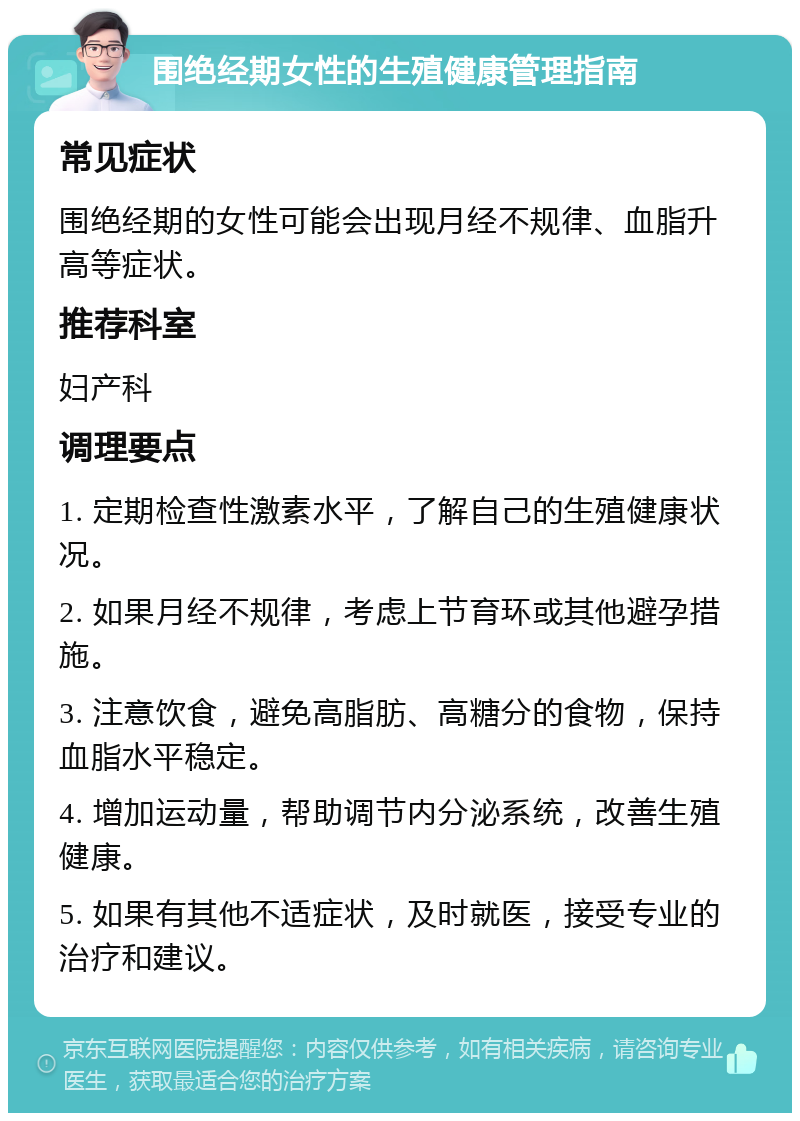 围绝经期女性的生殖健康管理指南 常见症状 围绝经期的女性可能会出现月经不规律、血脂升高等症状。 推荐科室 妇产科 调理要点 1. 定期检查性激素水平，了解自己的生殖健康状况。 2. 如果月经不规律，考虑上节育环或其他避孕措施。 3. 注意饮食，避免高脂肪、高糖分的食物，保持血脂水平稳定。 4. 增加运动量，帮助调节内分泌系统，改善生殖健康。 5. 如果有其他不适症状，及时就医，接受专业的治疗和建议。