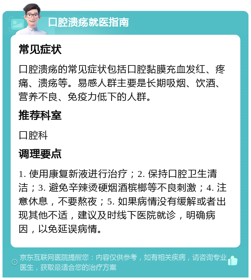 口腔溃疡就医指南 常见症状 口腔溃疡的常见症状包括口腔黏膜充血发红、疼痛、溃疡等。易感人群主要是长期吸烟、饮酒、营养不良、免疫力低下的人群。 推荐科室 口腔科 调理要点 1. 使用康复新液进行治疗；2. 保持口腔卫生清洁；3. 避免辛辣烫硬烟酒槟榔等不良刺激；4. 注意休息，不要熬夜；5. 如果病情没有缓解或者出现其他不适，建议及时线下医院就诊，明确病因，以免延误病情。