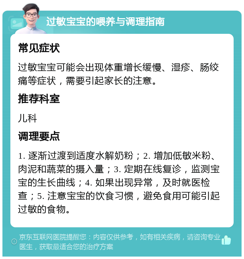 过敏宝宝的喂养与调理指南 常见症状 过敏宝宝可能会出现体重增长缓慢、湿疹、肠绞痛等症状，需要引起家长的注意。 推荐科室 儿科 调理要点 1. 逐渐过渡到适度水解奶粉；2. 增加低敏米粉、肉泥和蔬菜的摄入量；3. 定期在线复诊，监测宝宝的生长曲线；4. 如果出现异常，及时就医检查；5. 注意宝宝的饮食习惯，避免食用可能引起过敏的食物。