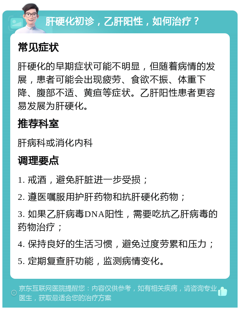 肝硬化初诊，乙肝阳性，如何治疗？ 常见症状 肝硬化的早期症状可能不明显，但随着病情的发展，患者可能会出现疲劳、食欲不振、体重下降、腹部不适、黄疸等症状。乙肝阳性患者更容易发展为肝硬化。 推荐科室 肝病科或消化内科 调理要点 1. 戒酒，避免肝脏进一步受损； 2. 遵医嘱服用护肝药物和抗肝硬化药物； 3. 如果乙肝病毒DNA阳性，需要吃抗乙肝病毒的药物治疗； 4. 保持良好的生活习惯，避免过度劳累和压力； 5. 定期复查肝功能，监测病情变化。