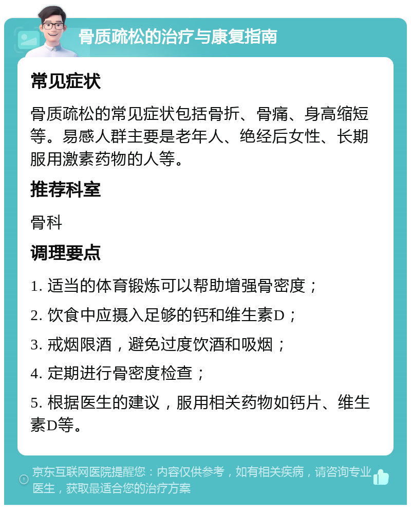 骨质疏松的治疗与康复指南 常见症状 骨质疏松的常见症状包括骨折、骨痛、身高缩短等。易感人群主要是老年人、绝经后女性、长期服用激素药物的人等。 推荐科室 骨科 调理要点 1. 适当的体育锻炼可以帮助增强骨密度； 2. 饮食中应摄入足够的钙和维生素D； 3. 戒烟限酒，避免过度饮酒和吸烟； 4. 定期进行骨密度检查； 5. 根据医生的建议，服用相关药物如钙片、维生素D等。