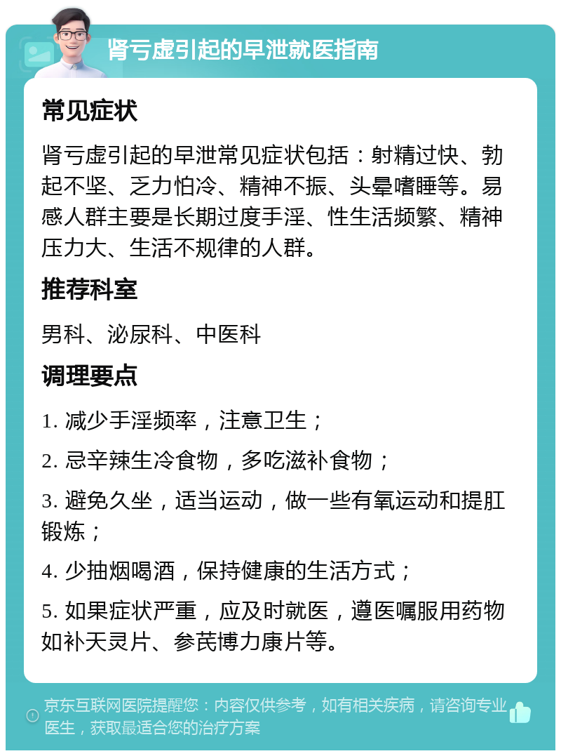 肾亏虚引起的早泄就医指南 常见症状 肾亏虚引起的早泄常见症状包括：射精过快、勃起不坚、乏力怕冷、精神不振、头晕嗜睡等。易感人群主要是长期过度手淫、性生活频繁、精神压力大、生活不规律的人群。 推荐科室 男科、泌尿科、中医科 调理要点 1. 减少手淫频率，注意卫生； 2. 忌辛辣生冷食物，多吃滋补食物； 3. 避免久坐，适当运动，做一些有氧运动和提肛锻炼； 4. 少抽烟喝酒，保持健康的生活方式； 5. 如果症状严重，应及时就医，遵医嘱服用药物如补天灵片、参芪博力康片等。