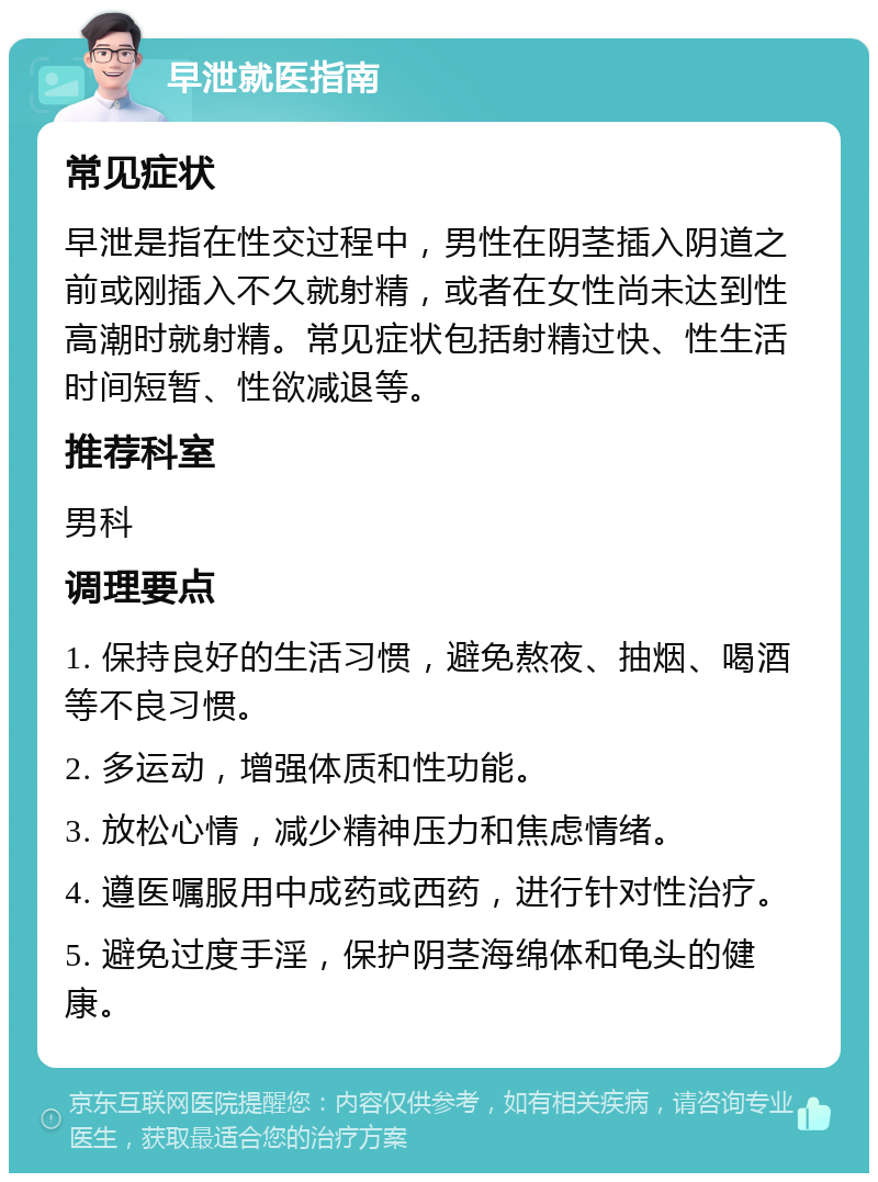 早泄就医指南 常见症状 早泄是指在性交过程中，男性在阴茎插入阴道之前或刚插入不久就射精，或者在女性尚未达到性高潮时就射精。常见症状包括射精过快、性生活时间短暂、性欲减退等。 推荐科室 男科 调理要点 1. 保持良好的生活习惯，避免熬夜、抽烟、喝酒等不良习惯。 2. 多运动，增强体质和性功能。 3. 放松心情，减少精神压力和焦虑情绪。 4. 遵医嘱服用中成药或西药，进行针对性治疗。 5. 避免过度手淫，保护阴茎海绵体和龟头的健康。