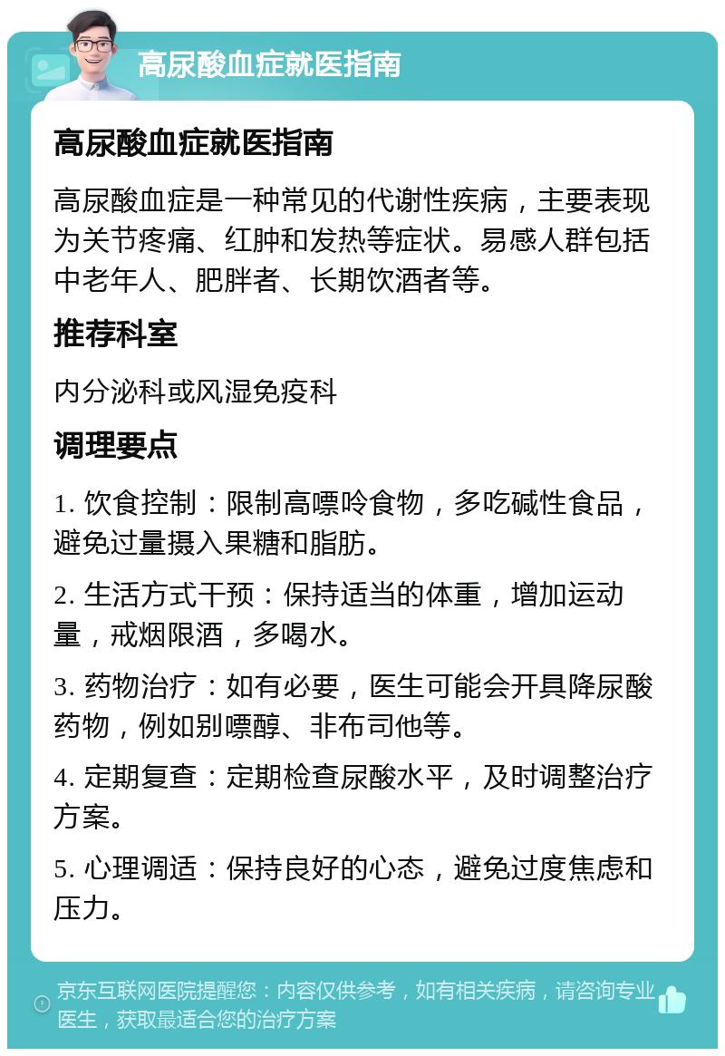 高尿酸血症就医指南 高尿酸血症就医指南 高尿酸血症是一种常见的代谢性疾病，主要表现为关节疼痛、红肿和发热等症状。易感人群包括中老年人、肥胖者、长期饮酒者等。 推荐科室 内分泌科或风湿免疫科 调理要点 1. 饮食控制：限制高嘌呤食物，多吃碱性食品，避免过量摄入果糖和脂肪。 2. 生活方式干预：保持适当的体重，增加运动量，戒烟限酒，多喝水。 3. 药物治疗：如有必要，医生可能会开具降尿酸药物，例如别嘌醇、非布司他等。 4. 定期复查：定期检查尿酸水平，及时调整治疗方案。 5. 心理调适：保持良好的心态，避免过度焦虑和压力。