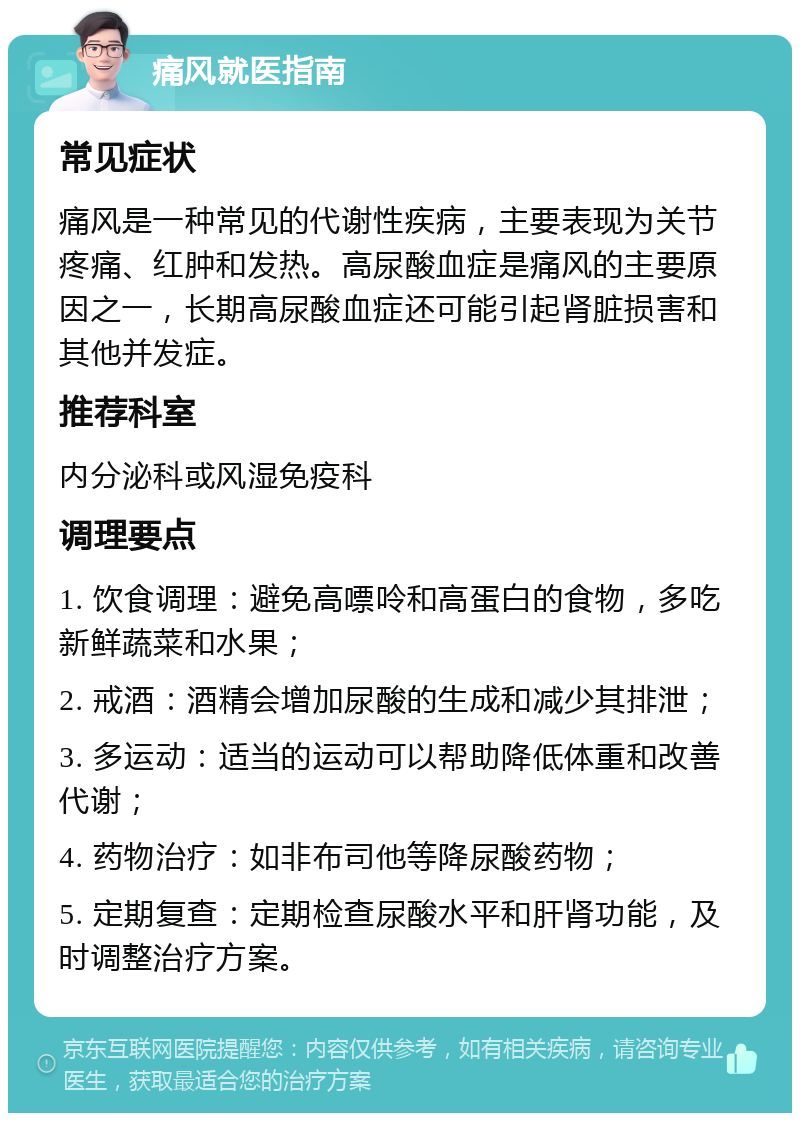 痛风就医指南 常见症状 痛风是一种常见的代谢性疾病，主要表现为关节疼痛、红肿和发热。高尿酸血症是痛风的主要原因之一，长期高尿酸血症还可能引起肾脏损害和其他并发症。 推荐科室 内分泌科或风湿免疫科 调理要点 1. 饮食调理：避免高嘌呤和高蛋白的食物，多吃新鲜蔬菜和水果； 2. 戒酒：酒精会增加尿酸的生成和减少其排泄； 3. 多运动：适当的运动可以帮助降低体重和改善代谢； 4. 药物治疗：如非布司他等降尿酸药物； 5. 定期复查：定期检查尿酸水平和肝肾功能，及时调整治疗方案。