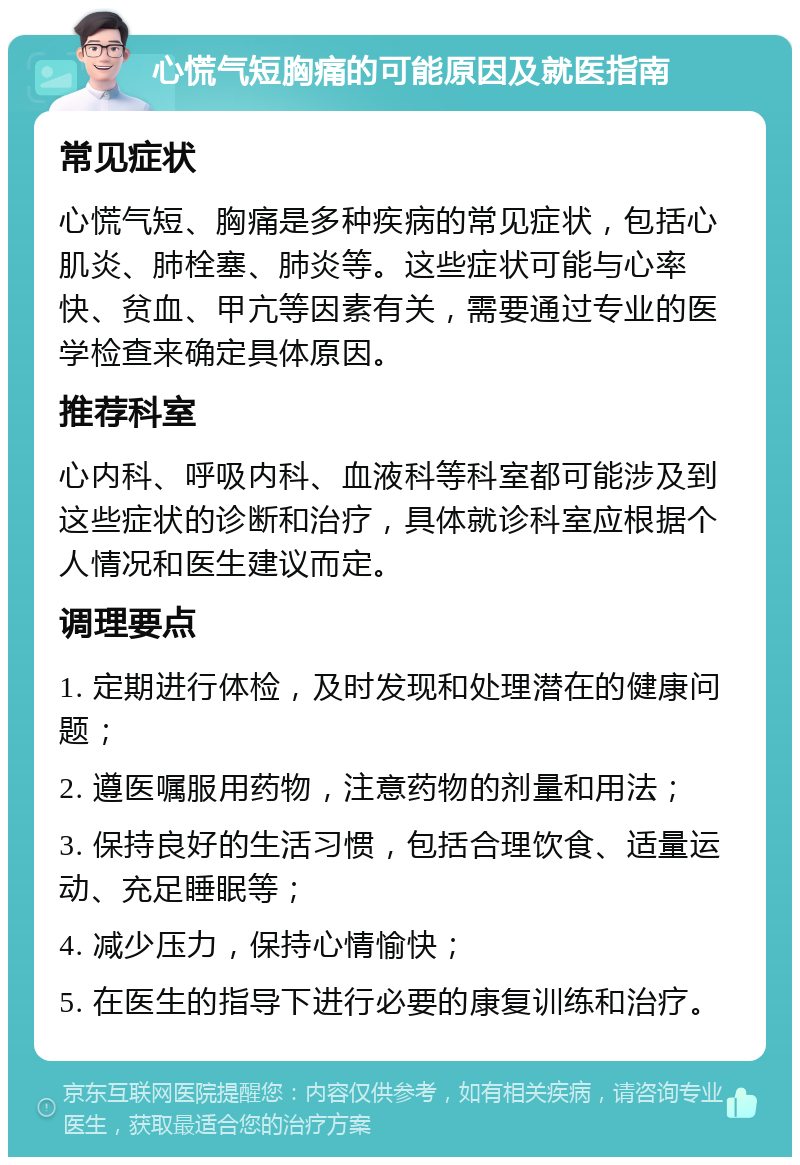 心慌气短胸痛的可能原因及就医指南 常见症状 心慌气短、胸痛是多种疾病的常见症状，包括心肌炎、肺栓塞、肺炎等。这些症状可能与心率快、贫血、甲亢等因素有关，需要通过专业的医学检查来确定具体原因。 推荐科室 心内科、呼吸内科、血液科等科室都可能涉及到这些症状的诊断和治疗，具体就诊科室应根据个人情况和医生建议而定。 调理要点 1. 定期进行体检，及时发现和处理潜在的健康问题； 2. 遵医嘱服用药物，注意药物的剂量和用法； 3. 保持良好的生活习惯，包括合理饮食、适量运动、充足睡眠等； 4. 减少压力，保持心情愉快； 5. 在医生的指导下进行必要的康复训练和治疗。