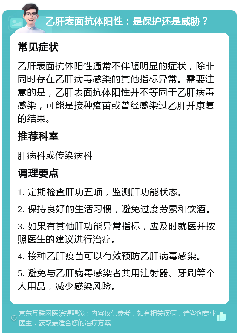 乙肝表面抗体阳性：是保护还是威胁？ 常见症状 乙肝表面抗体阳性通常不伴随明显的症状，除非同时存在乙肝病毒感染的其他指标异常。需要注意的是，乙肝表面抗体阳性并不等同于乙肝病毒感染，可能是接种疫苗或曾经感染过乙肝并康复的结果。 推荐科室 肝病科或传染病科 调理要点 1. 定期检查肝功五项，监测肝功能状态。 2. 保持良好的生活习惯，避免过度劳累和饮酒。 3. 如果有其他肝功能异常指标，应及时就医并按照医生的建议进行治疗。 4. 接种乙肝疫苗可以有效预防乙肝病毒感染。 5. 避免与乙肝病毒感染者共用注射器、牙刷等个人用品，减少感染风险。