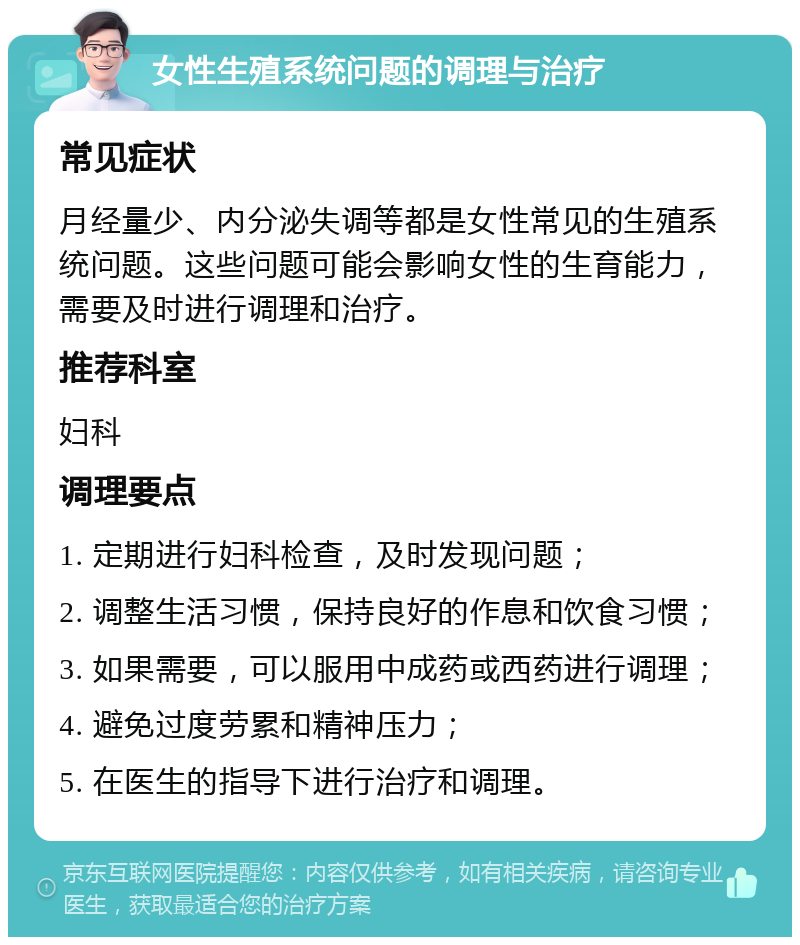 女性生殖系统问题的调理与治疗 常见症状 月经量少、内分泌失调等都是女性常见的生殖系统问题。这些问题可能会影响女性的生育能力，需要及时进行调理和治疗。 推荐科室 妇科 调理要点 1. 定期进行妇科检查，及时发现问题； 2. 调整生活习惯，保持良好的作息和饮食习惯； 3. 如果需要，可以服用中成药或西药进行调理； 4. 避免过度劳累和精神压力； 5. 在医生的指导下进行治疗和调理。