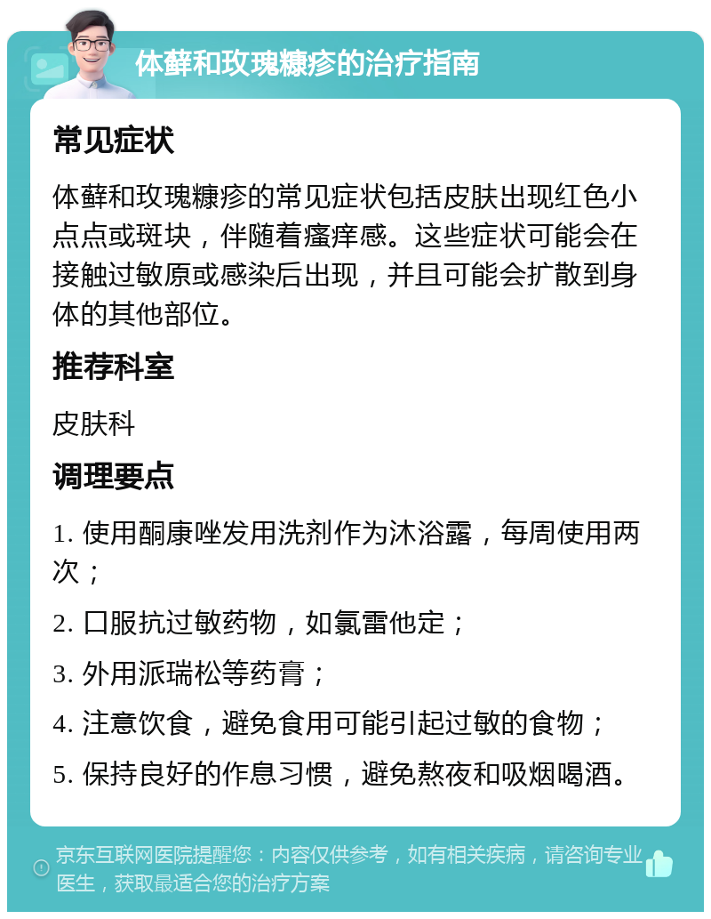 体藓和玫瑰糠疹的治疗指南 常见症状 体藓和玫瑰糠疹的常见症状包括皮肤出现红色小点点或斑块，伴随着瘙痒感。这些症状可能会在接触过敏原或感染后出现，并且可能会扩散到身体的其他部位。 推荐科室 皮肤科 调理要点 1. 使用酮康唑发用洗剂作为沐浴露，每周使用两次； 2. 口服抗过敏药物，如氯雷他定； 3. 外用派瑞松等药膏； 4. 注意饮食，避免食用可能引起过敏的食物； 5. 保持良好的作息习惯，避免熬夜和吸烟喝酒。