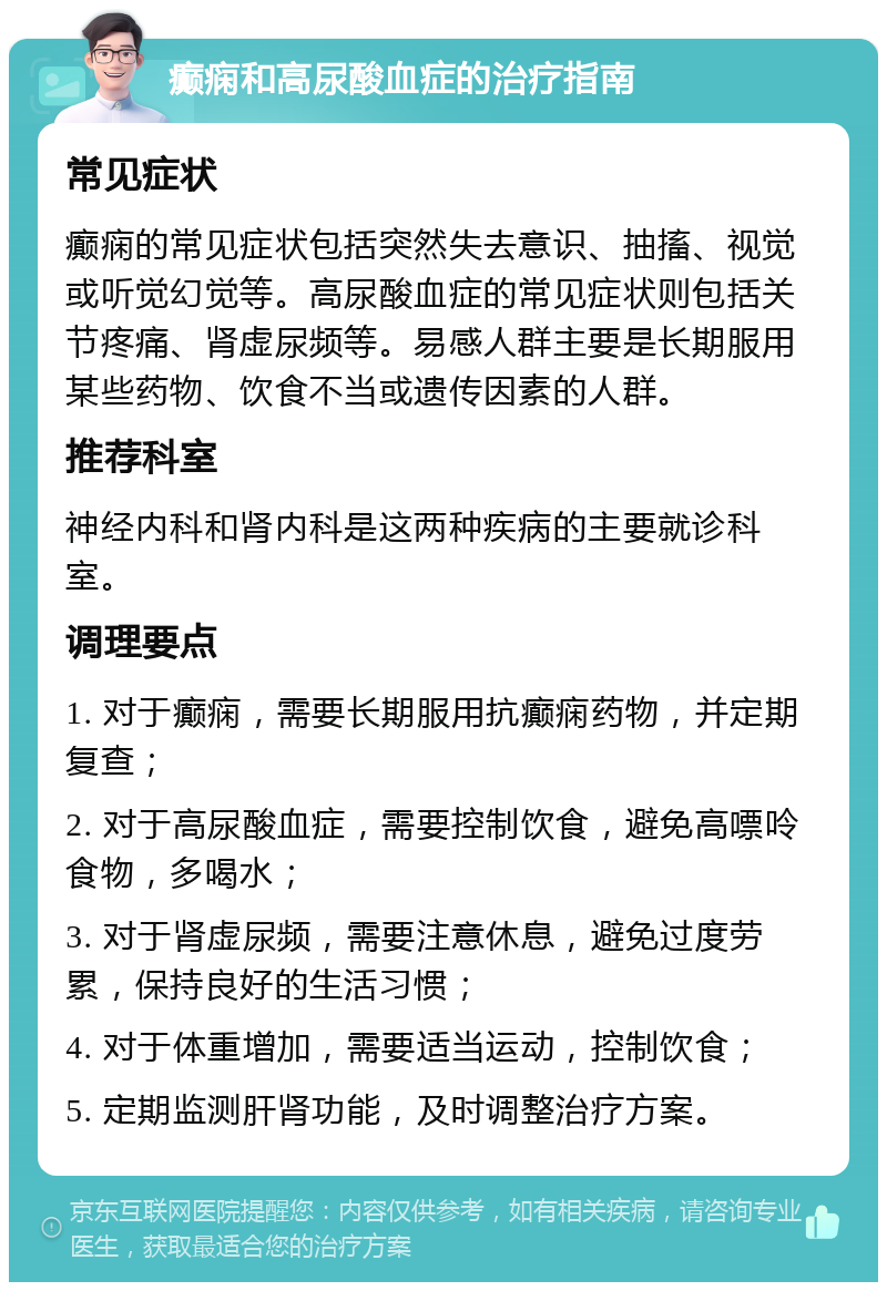 癫痫和高尿酸血症的治疗指南 常见症状 癫痫的常见症状包括突然失去意识、抽搐、视觉或听觉幻觉等。高尿酸血症的常见症状则包括关节疼痛、肾虚尿频等。易感人群主要是长期服用某些药物、饮食不当或遗传因素的人群。 推荐科室 神经内科和肾内科是这两种疾病的主要就诊科室。 调理要点 1. 对于癫痫，需要长期服用抗癫痫药物，并定期复查； 2. 对于高尿酸血症，需要控制饮食，避免高嘌呤食物，多喝水； 3. 对于肾虚尿频，需要注意休息，避免过度劳累，保持良好的生活习惯； 4. 对于体重增加，需要适当运动，控制饮食； 5. 定期监测肝肾功能，及时调整治疗方案。