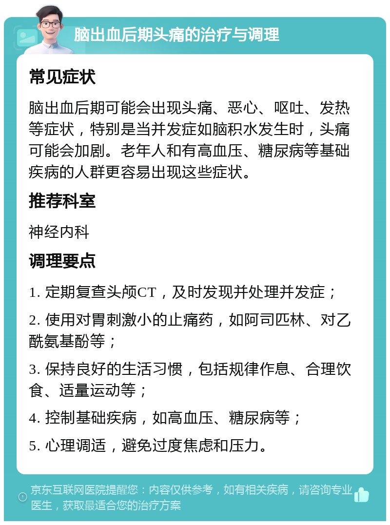 脑出血后期头痛的治疗与调理 常见症状 脑出血后期可能会出现头痛、恶心、呕吐、发热等症状，特别是当并发症如脑积水发生时，头痛可能会加剧。老年人和有高血压、糖尿病等基础疾病的人群更容易出现这些症状。 推荐科室 神经内科 调理要点 1. 定期复查头颅CT，及时发现并处理并发症； 2. 使用对胃刺激小的止痛药，如阿司匹林、对乙酰氨基酚等； 3. 保持良好的生活习惯，包括规律作息、合理饮食、适量运动等； 4. 控制基础疾病，如高血压、糖尿病等； 5. 心理调适，避免过度焦虑和压力。