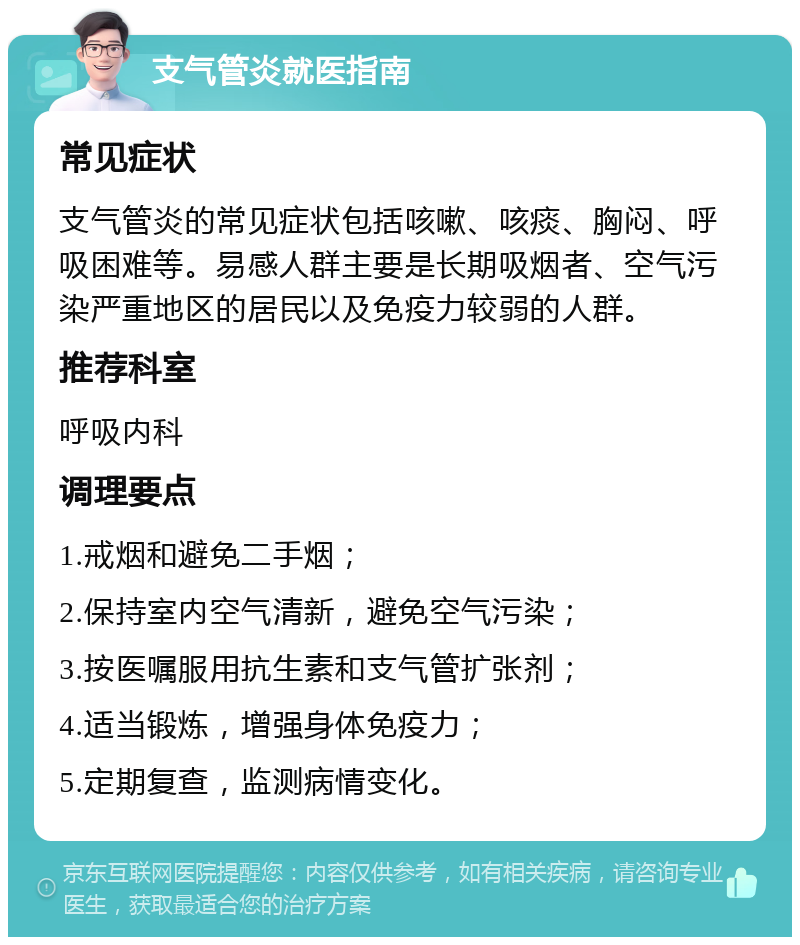 支气管炎就医指南 常见症状 支气管炎的常见症状包括咳嗽、咳痰、胸闷、呼吸困难等。易感人群主要是长期吸烟者、空气污染严重地区的居民以及免疫力较弱的人群。 推荐科室 呼吸内科 调理要点 1.戒烟和避免二手烟； 2.保持室内空气清新，避免空气污染； 3.按医嘱服用抗生素和支气管扩张剂； 4.适当锻炼，增强身体免疫力； 5.定期复查，监测病情变化。