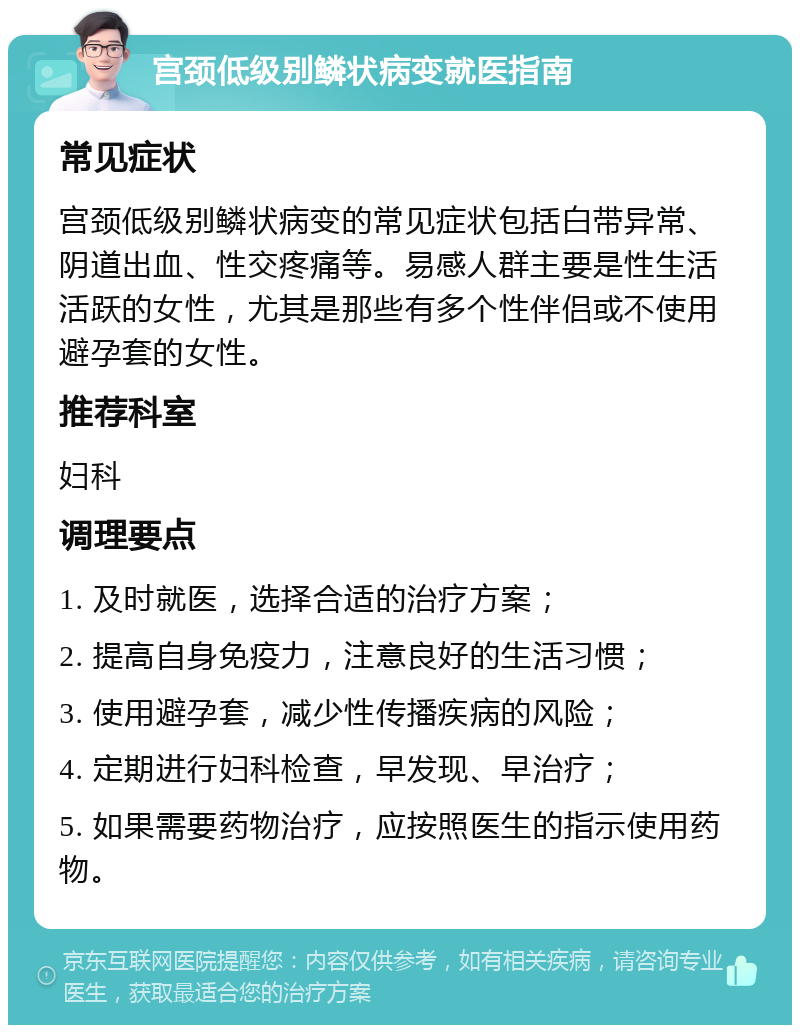 宫颈低级别鳞状病变就医指南 常见症状 宫颈低级别鳞状病变的常见症状包括白带异常、阴道出血、性交疼痛等。易感人群主要是性生活活跃的女性，尤其是那些有多个性伴侣或不使用避孕套的女性。 推荐科室 妇科 调理要点 1. 及时就医，选择合适的治疗方案； 2. 提高自身免疫力，注意良好的生活习惯； 3. 使用避孕套，减少性传播疾病的风险； 4. 定期进行妇科检查，早发现、早治疗； 5. 如果需要药物治疗，应按照医生的指示使用药物。