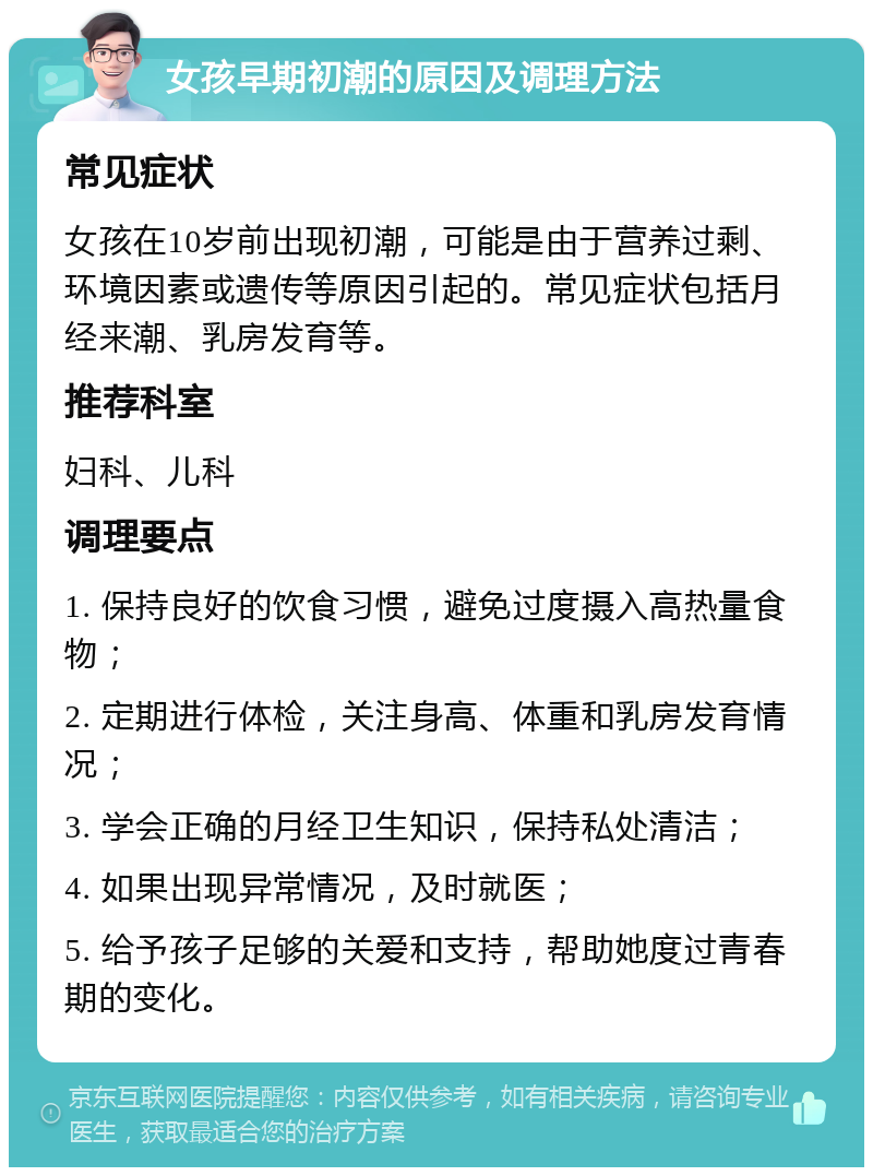 女孩早期初潮的原因及调理方法 常见症状 女孩在10岁前出现初潮，可能是由于营养过剩、环境因素或遗传等原因引起的。常见症状包括月经来潮、乳房发育等。 推荐科室 妇科、儿科 调理要点 1. 保持良好的饮食习惯，避免过度摄入高热量食物； 2. 定期进行体检，关注身高、体重和乳房发育情况； 3. 学会正确的月经卫生知识，保持私处清洁； 4. 如果出现异常情况，及时就医； 5. 给予孩子足够的关爱和支持，帮助她度过青春期的变化。