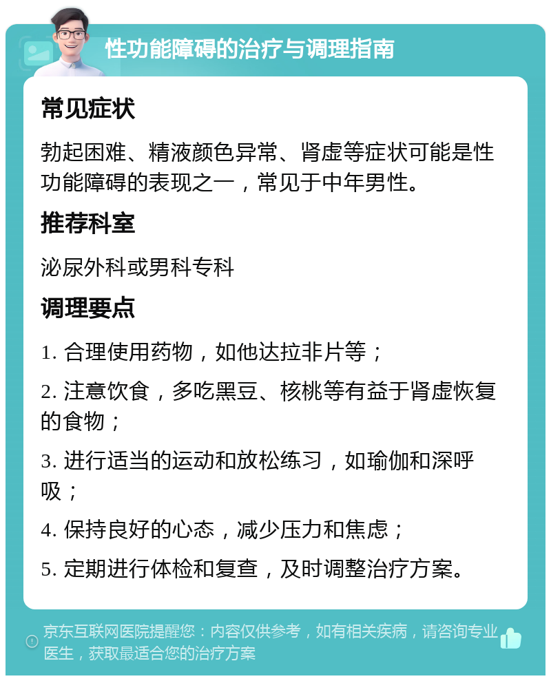 性功能障碍的治疗与调理指南 常见症状 勃起困难、精液颜色异常、肾虚等症状可能是性功能障碍的表现之一，常见于中年男性。 推荐科室 泌尿外科或男科专科 调理要点 1. 合理使用药物，如他达拉非片等； 2. 注意饮食，多吃黑豆、核桃等有益于肾虚恢复的食物； 3. 进行适当的运动和放松练习，如瑜伽和深呼吸； 4. 保持良好的心态，减少压力和焦虑； 5. 定期进行体检和复查，及时调整治疗方案。