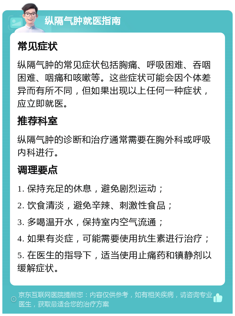 纵隔气肿就医指南 常见症状 纵隔气肿的常见症状包括胸痛、呼吸困难、吞咽困难、咽痛和咳嗽等。这些症状可能会因个体差异而有所不同，但如果出现以上任何一种症状，应立即就医。 推荐科室 纵隔气肿的诊断和治疗通常需要在胸外科或呼吸内科进行。 调理要点 1. 保持充足的休息，避免剧烈运动； 2. 饮食清淡，避免辛辣、刺激性食品； 3. 多喝温开水，保持室内空气流通； 4. 如果有炎症，可能需要使用抗生素进行治疗； 5. 在医生的指导下，适当使用止痛药和镇静剂以缓解症状。