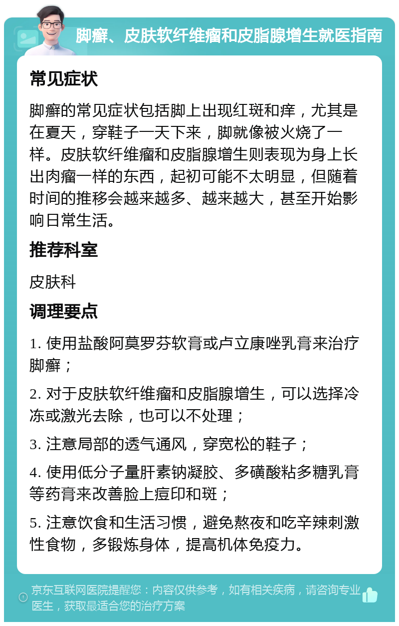 脚癣、皮肤软纤维瘤和皮脂腺增生就医指南 常见症状 脚癣的常见症状包括脚上出现红斑和痒，尤其是在夏天，穿鞋子一天下来，脚就像被火烧了一样。皮肤软纤维瘤和皮脂腺增生则表现为身上长出肉瘤一样的东西，起初可能不太明显，但随着时间的推移会越来越多、越来越大，甚至开始影响日常生活。 推荐科室 皮肤科 调理要点 1. 使用盐酸阿莫罗芬软膏或卢立康唑乳膏来治疗脚癣； 2. 对于皮肤软纤维瘤和皮脂腺增生，可以选择冷冻或激光去除，也可以不处理； 3. 注意局部的透气通风，穿宽松的鞋子； 4. 使用低分子量肝素钠凝胶、多磺酸粘多糖乳膏等药膏来改善脸上痘印和斑； 5. 注意饮食和生活习惯，避免熬夜和吃辛辣刺激性食物，多锻炼身体，提高机体免疫力。