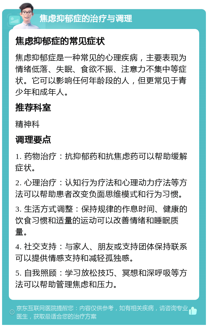 焦虑抑郁症的治疗与调理 焦虑抑郁症的常见症状 焦虑抑郁症是一种常见的心理疾病，主要表现为情绪低落、失眠、食欲不振、注意力不集中等症状。它可以影响任何年龄段的人，但更常见于青少年和成年人。 推荐科室 精神科 调理要点 1. 药物治疗：抗抑郁药和抗焦虑药可以帮助缓解症状。 2. 心理治疗：认知行为疗法和心理动力疗法等方法可以帮助患者改变负面思维模式和行为习惯。 3. 生活方式调整：保持规律的作息时间、健康的饮食习惯和适量的运动可以改善情绪和睡眠质量。 4. 社交支持：与家人、朋友或支持团体保持联系可以提供情感支持和减轻孤独感。 5. 自我照顾：学习放松技巧、冥想和深呼吸等方法可以帮助管理焦虑和压力。