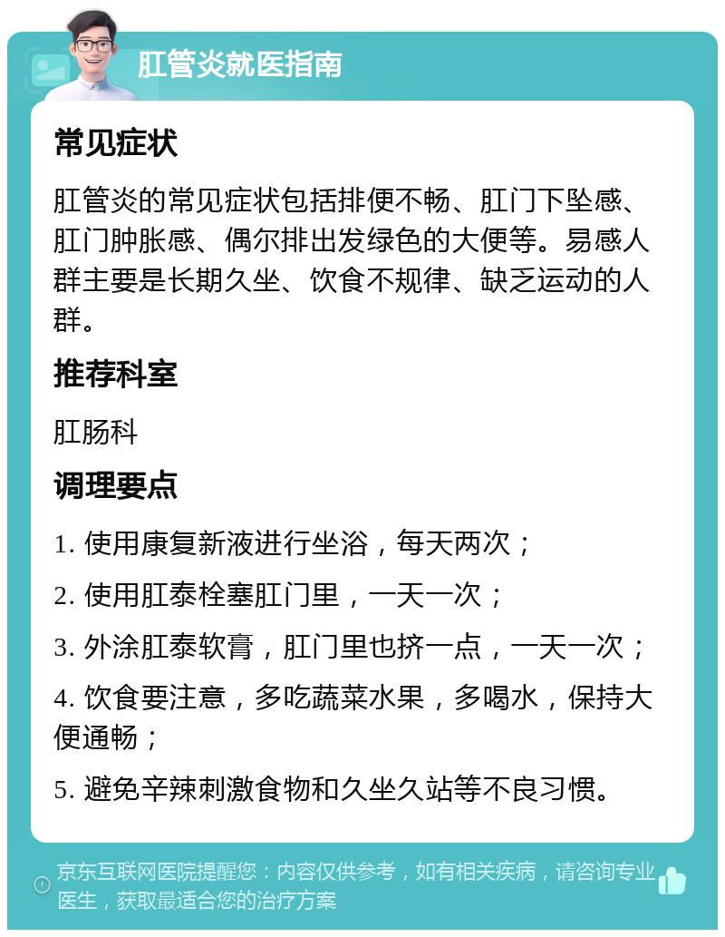 肛管炎就医指南 常见症状 肛管炎的常见症状包括排便不畅、肛门下坠感、肛门肿胀感、偶尔排出发绿色的大便等。易感人群主要是长期久坐、饮食不规律、缺乏运动的人群。 推荐科室 肛肠科 调理要点 1. 使用康复新液进行坐浴，每天两次； 2. 使用肛泰栓塞肛门里，一天一次； 3. 外涂肛泰软膏，肛门里也挤一点，一天一次； 4. 饮食要注意，多吃蔬菜水果，多喝水，保持大便通畅； 5. 避免辛辣刺激食物和久坐久站等不良习惯。