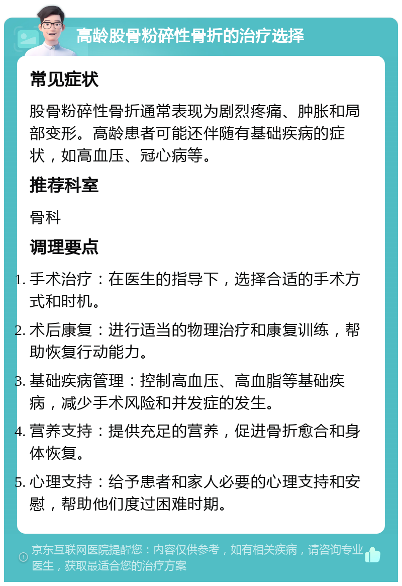 高龄股骨粉碎性骨折的治疗选择 常见症状 股骨粉碎性骨折通常表现为剧烈疼痛、肿胀和局部变形。高龄患者可能还伴随有基础疾病的症状，如高血压、冠心病等。 推荐科室 骨科 调理要点 手术治疗：在医生的指导下，选择合适的手术方式和时机。 术后康复：进行适当的物理治疗和康复训练，帮助恢复行动能力。 基础疾病管理：控制高血压、高血脂等基础疾病，减少手术风险和并发症的发生。 营养支持：提供充足的营养，促进骨折愈合和身体恢复。 心理支持：给予患者和家人必要的心理支持和安慰，帮助他们度过困难时期。