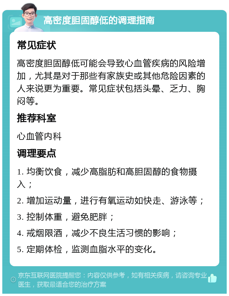 高密度胆固醇低的调理指南 常见症状 高密度胆固醇低可能会导致心血管疾病的风险增加，尤其是对于那些有家族史或其他危险因素的人来说更为重要。常见症状包括头晕、乏力、胸闷等。 推荐科室 心血管内科 调理要点 1. 均衡饮食，减少高脂肪和高胆固醇的食物摄入； 2. 增加运动量，进行有氧运动如快走、游泳等； 3. 控制体重，避免肥胖； 4. 戒烟限酒，减少不良生活习惯的影响； 5. 定期体检，监测血脂水平的变化。