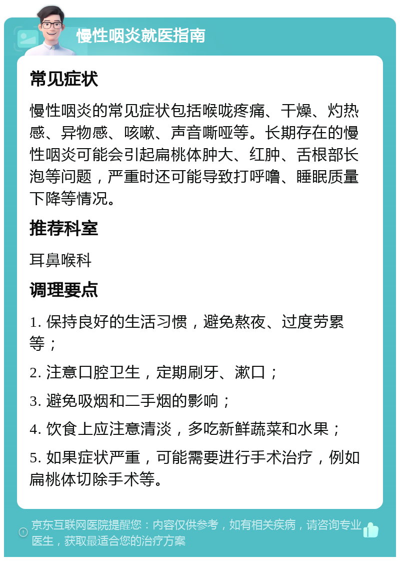 慢性咽炎就医指南 常见症状 慢性咽炎的常见症状包括喉咙疼痛、干燥、灼热感、异物感、咳嗽、声音嘶哑等。长期存在的慢性咽炎可能会引起扁桃体肿大、红肿、舌根部长泡等问题，严重时还可能导致打呼噜、睡眠质量下降等情况。 推荐科室 耳鼻喉科 调理要点 1. 保持良好的生活习惯，避免熬夜、过度劳累等； 2. 注意口腔卫生，定期刷牙、漱口； 3. 避免吸烟和二手烟的影响； 4. 饮食上应注意清淡，多吃新鲜蔬菜和水果； 5. 如果症状严重，可能需要进行手术治疗，例如扁桃体切除手术等。