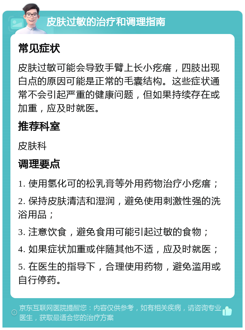 皮肤过敏的治疗和调理指南 常见症状 皮肤过敏可能会导致手臂上长小疙瘩，四肢出现白点的原因可能是正常的毛囊结构。这些症状通常不会引起严重的健康问题，但如果持续存在或加重，应及时就医。 推荐科室 皮肤科 调理要点 1. 使用氢化可的松乳膏等外用药物治疗小疙瘩； 2. 保持皮肤清洁和湿润，避免使用刺激性强的洗浴用品； 3. 注意饮食，避免食用可能引起过敏的食物； 4. 如果症状加重或伴随其他不适，应及时就医； 5. 在医生的指导下，合理使用药物，避免滥用或自行停药。