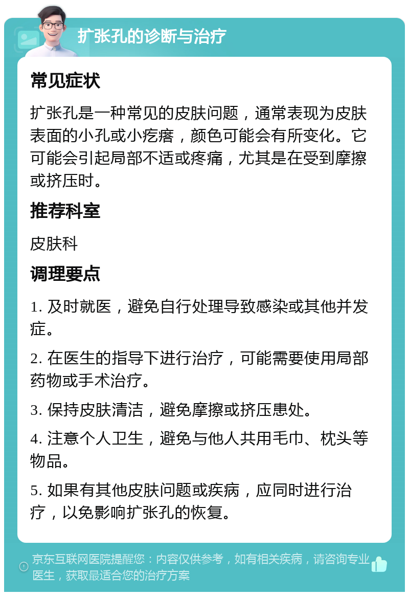 扩张孔的诊断与治疗 常见症状 扩张孔是一种常见的皮肤问题，通常表现为皮肤表面的小孔或小疙瘩，颜色可能会有所变化。它可能会引起局部不适或疼痛，尤其是在受到摩擦或挤压时。 推荐科室 皮肤科 调理要点 1. 及时就医，避免自行处理导致感染或其他并发症。 2. 在医生的指导下进行治疗，可能需要使用局部药物或手术治疗。 3. 保持皮肤清洁，避免摩擦或挤压患处。 4. 注意个人卫生，避免与他人共用毛巾、枕头等物品。 5. 如果有其他皮肤问题或疾病，应同时进行治疗，以免影响扩张孔的恢复。