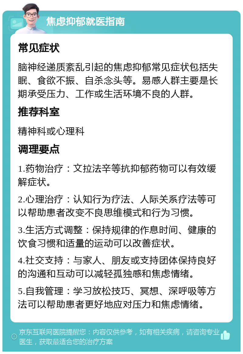 焦虑抑郁就医指南 常见症状 脑神经递质紊乱引起的焦虑抑郁常见症状包括失眠、食欲不振、自杀念头等。易感人群主要是长期承受压力、工作或生活环境不良的人群。 推荐科室 精神科或心理科 调理要点 1.药物治疗：文拉法辛等抗抑郁药物可以有效缓解症状。 2.心理治疗：认知行为疗法、人际关系疗法等可以帮助患者改变不良思维模式和行为习惯。 3.生活方式调整：保持规律的作息时间、健康的饮食习惯和适量的运动可以改善症状。 4.社交支持：与家人、朋友或支持团体保持良好的沟通和互动可以减轻孤独感和焦虑情绪。 5.自我管理：学习放松技巧、冥想、深呼吸等方法可以帮助患者更好地应对压力和焦虑情绪。