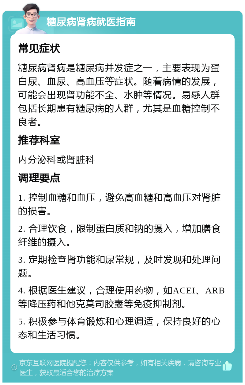 糖尿病肾病就医指南 常见症状 糖尿病肾病是糖尿病并发症之一，主要表现为蛋白尿、血尿、高血压等症状。随着病情的发展，可能会出现肾功能不全、水肿等情况。易感人群包括长期患有糖尿病的人群，尤其是血糖控制不良者。 推荐科室 内分泌科或肾脏科 调理要点 1. 控制血糖和血压，避免高血糖和高血压对肾脏的损害。 2. 合理饮食，限制蛋白质和钠的摄入，增加膳食纤维的摄入。 3. 定期检查肾功能和尿常规，及时发现和处理问题。 4. 根据医生建议，合理使用药物，如ACEI、ARB等降压药和他克莫司胶囊等免疫抑制剂。 5. 积极参与体育锻炼和心理调适，保持良好的心态和生活习惯。