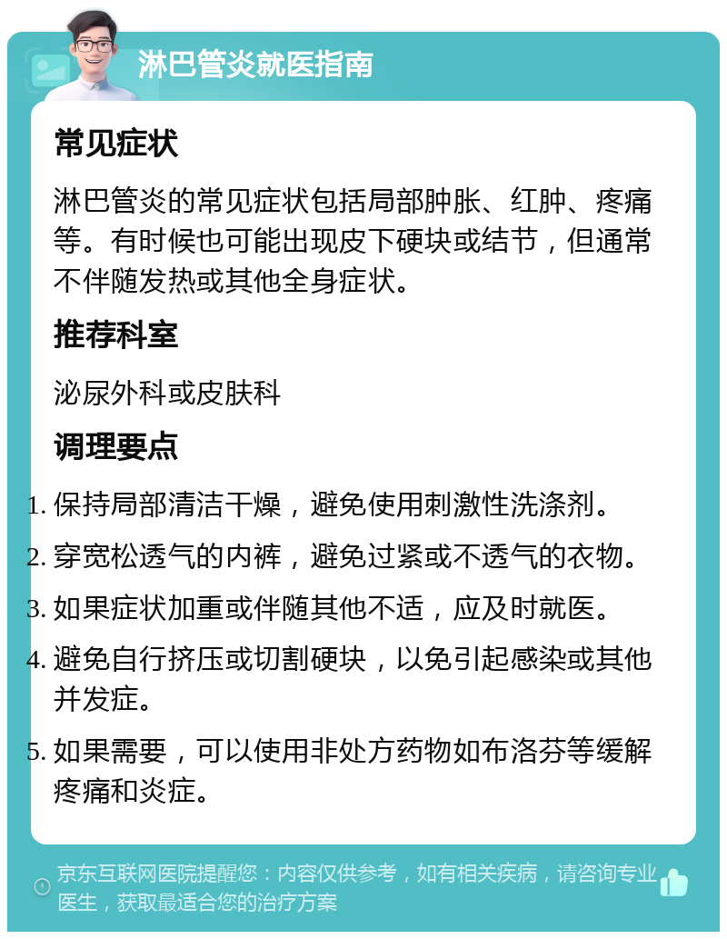 淋巴管炎就医指南 常见症状 淋巴管炎的常见症状包括局部肿胀、红肿、疼痛等。有时候也可能出现皮下硬块或结节，但通常不伴随发热或其他全身症状。 推荐科室 泌尿外科或皮肤科 调理要点 保持局部清洁干燥，避免使用刺激性洗涤剂。 穿宽松透气的内裤，避免过紧或不透气的衣物。 如果症状加重或伴随其他不适，应及时就医。 避免自行挤压或切割硬块，以免引起感染或其他并发症。 如果需要，可以使用非处方药物如布洛芬等缓解疼痛和炎症。