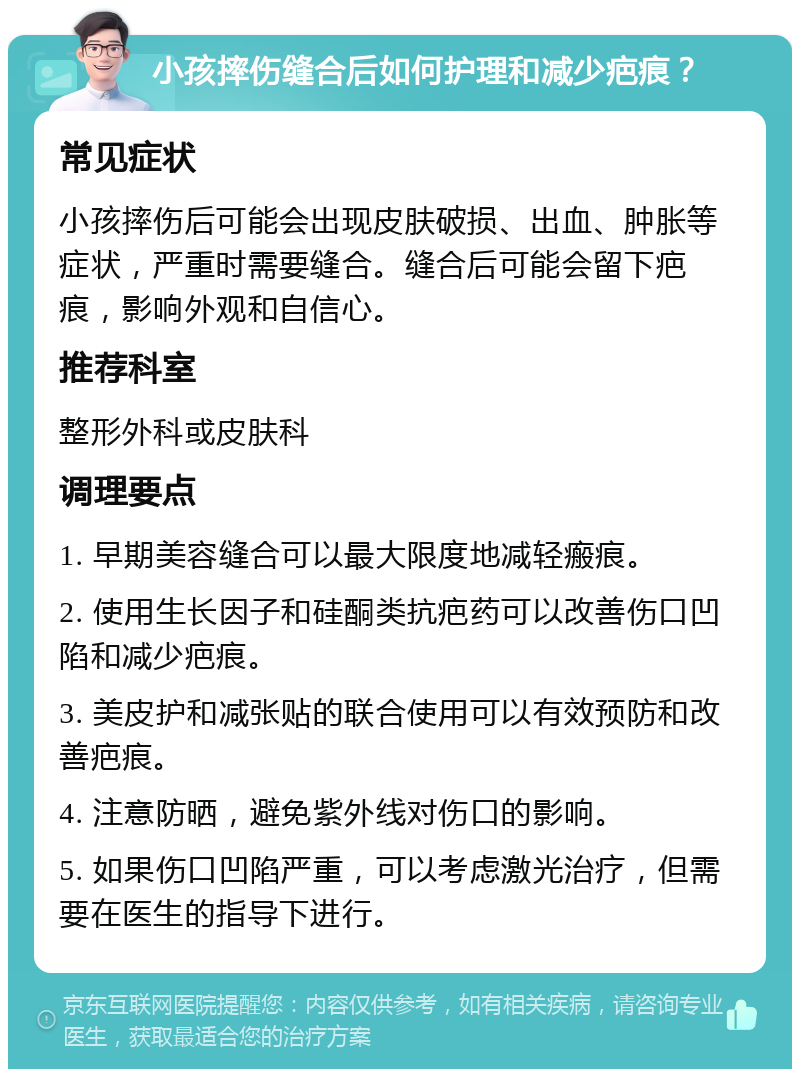 小孩摔伤缝合后如何护理和减少疤痕？ 常见症状 小孩摔伤后可能会出现皮肤破损、出血、肿胀等症状，严重时需要缝合。缝合后可能会留下疤痕，影响外观和自信心。 推荐科室 整形外科或皮肤科 调理要点 1. 早期美容缝合可以最大限度地减轻瘢痕。 2. 使用生长因子和硅酮类抗疤药可以改善伤口凹陷和减少疤痕。 3. 美皮护和减张贴的联合使用可以有效预防和改善疤痕。 4. 注意防晒，避免紫外线对伤口的影响。 5. 如果伤口凹陷严重，可以考虑激光治疗，但需要在医生的指导下进行。