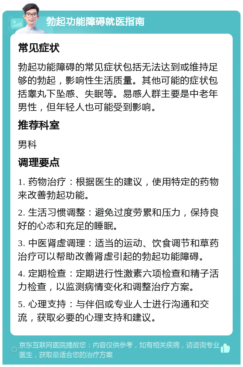 勃起功能障碍就医指南 常见症状 勃起功能障碍的常见症状包括无法达到或维持足够的勃起，影响性生活质量。其他可能的症状包括睾丸下坠感、失眠等。易感人群主要是中老年男性，但年轻人也可能受到影响。 推荐科室 男科 调理要点 1. 药物治疗：根据医生的建议，使用特定的药物来改善勃起功能。 2. 生活习惯调整：避免过度劳累和压力，保持良好的心态和充足的睡眠。 3. 中医肾虚调理：适当的运动、饮食调节和草药治疗可以帮助改善肾虚引起的勃起功能障碍。 4. 定期检查：定期进行性激素六项检查和精子活力检查，以监测病情变化和调整治疗方案。 5. 心理支持：与伴侣或专业人士进行沟通和交流，获取必要的心理支持和建议。