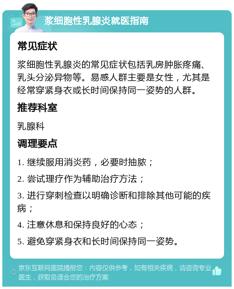 浆细胞性乳腺炎就医指南 常见症状 浆细胞性乳腺炎的常见症状包括乳房肿胀疼痛、乳头分泌异物等。易感人群主要是女性，尤其是经常穿紧身衣或长时间保持同一姿势的人群。 推荐科室 乳腺科 调理要点 1. 继续服用消炎药，必要时抽脓； 2. 尝试理疗作为辅助治疗方法； 3. 进行穿刺检查以明确诊断和排除其他可能的疾病； 4. 注意休息和保持良好的心态； 5. 避免穿紧身衣和长时间保持同一姿势。