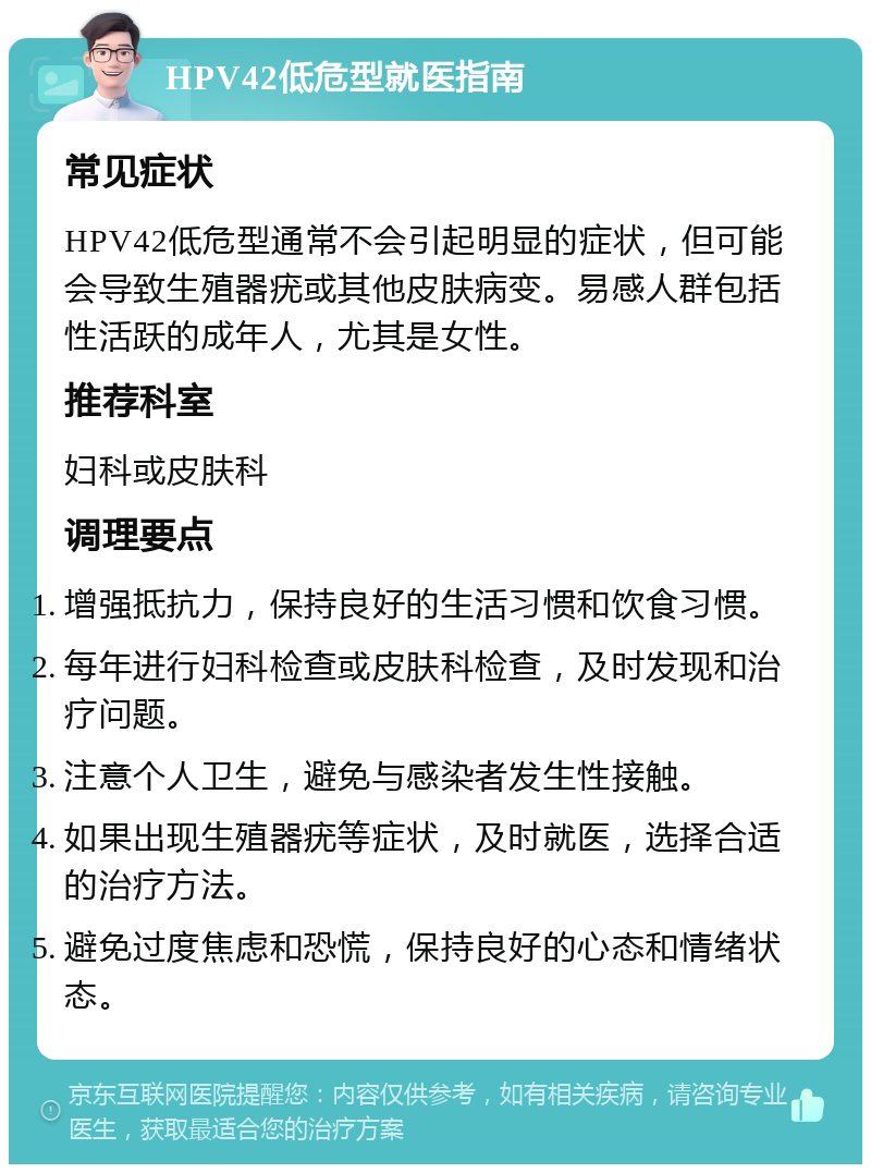 HPV42低危型就医指南 常见症状 HPV42低危型通常不会引起明显的症状，但可能会导致生殖器疣或其他皮肤病变。易感人群包括性活跃的成年人，尤其是女性。 推荐科室 妇科或皮肤科 调理要点 增强抵抗力，保持良好的生活习惯和饮食习惯。 每年进行妇科检查或皮肤科检查，及时发现和治疗问题。 注意个人卫生，避免与感染者发生性接触。 如果出现生殖器疣等症状，及时就医，选择合适的治疗方法。 避免过度焦虑和恐慌，保持良好的心态和情绪状态。