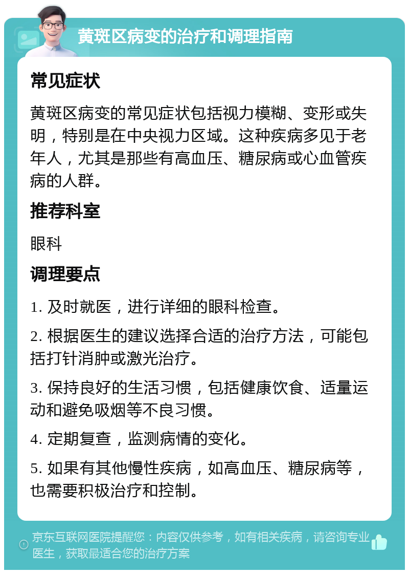 黄斑区病变的治疗和调理指南 常见症状 黄斑区病变的常见症状包括视力模糊、变形或失明，特别是在中央视力区域。这种疾病多见于老年人，尤其是那些有高血压、糖尿病或心血管疾病的人群。 推荐科室 眼科 调理要点 1. 及时就医，进行详细的眼科检查。 2. 根据医生的建议选择合适的治疗方法，可能包括打针消肿或激光治疗。 3. 保持良好的生活习惯，包括健康饮食、适量运动和避免吸烟等不良习惯。 4. 定期复查，监测病情的变化。 5. 如果有其他慢性疾病，如高血压、糖尿病等，也需要积极治疗和控制。